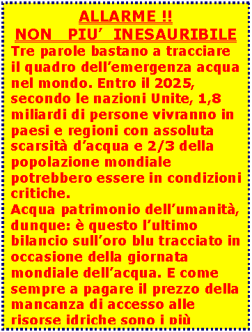 Casella di testo: ALLARME !!  NON   PIU’  INESAURIBILE  Tre parole bastano a tracciare il quadro dell’emergenza acqua nel mondo. Entro il 2025, secondo le nazioni Unite, 1,8 miliardi di persone vivranno in paesi e regioni con assoluta scarsità d’acqua e 2/3 della popolazione mondiale potrebbero essere in condizioni critiche.  Acqua patrimonio dell’umanità, dunque: è questo l’ultimo bilancio sull’oro blu tracciato in occasione della giornata mondiale dell’acqua. E come sempre a pagare il prezzo della mancanza di accesso alle risorse idriche sono i più deboli.    