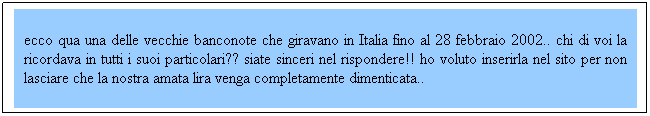 Casella di testo: ecco qua una delle vecchie banconote che giravano in Italia fino al 28 febbraio 2002.. chi di voi la ricordava in tutti i suoi particolari?? siate sinceri nel rispondere!! ho voluto inserirla nel sito per non lasciare che la nostra amata lira venga completamente dimenticata.. 
